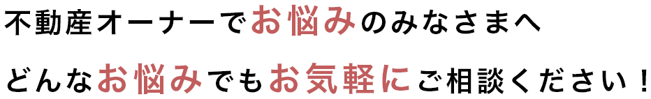 不動産オーナーでお悩みのみなさまへ どんなお悩みでもお気軽にご相談ください！